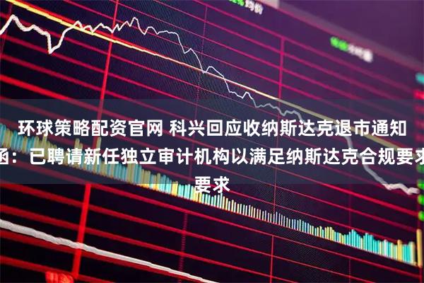 环球策略配资官网 科兴回应收纳斯达克退市通知函:已聘请新任独立审计机构以满足纳斯达克合规要求