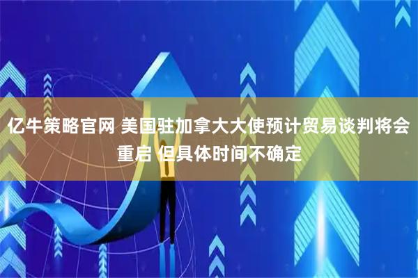 亿牛策略官网 美国驻加拿大大使预计贸易谈判将会重启 但具体时间不确定