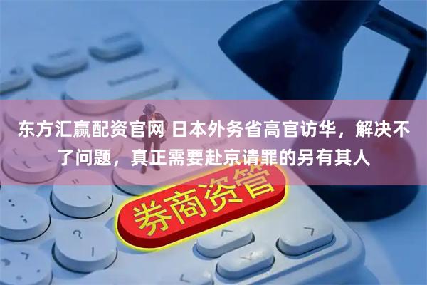 东方汇赢配资官网 日本外务省高官访华，解决不了问题，真正需要赴京请罪的另有其人