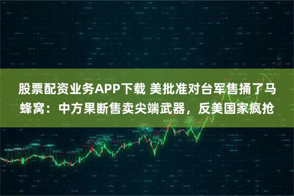 股票配资业务APP下载 美批准对台军售捅了马蜂窝：中方果断售卖尖端武器，反美国家疯抢