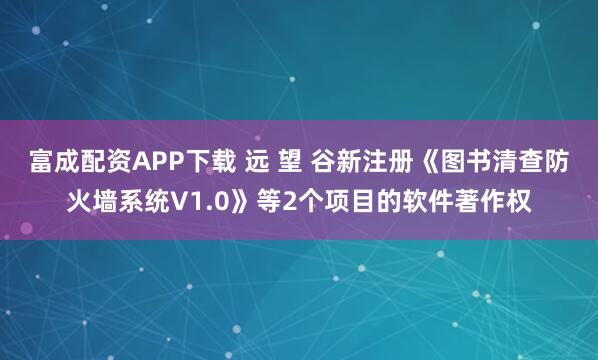 富成配资APP下载 远 望 谷新注册《图书清查防火墙系统V1.0》等2个项目的软件著作权