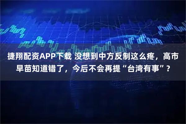 捷翔配资APP下载 没想到中方反制这么疼，高市早苗知道错了，今后不会再提“台湾有事”？