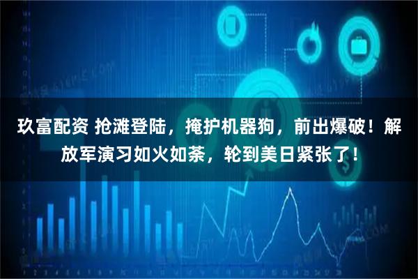 玖富配资 抢滩登陆，掩护机器狗，前出爆破！解放军演习如火如荼，轮到美日紧张了！