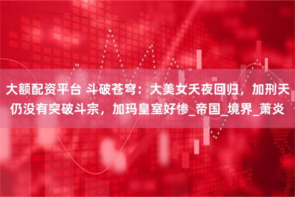 大额配资平台 斗破苍穹：大美女夭夜回归，加刑天仍没有突破斗宗，加玛皇室好惨_帝国_境界_萧炎