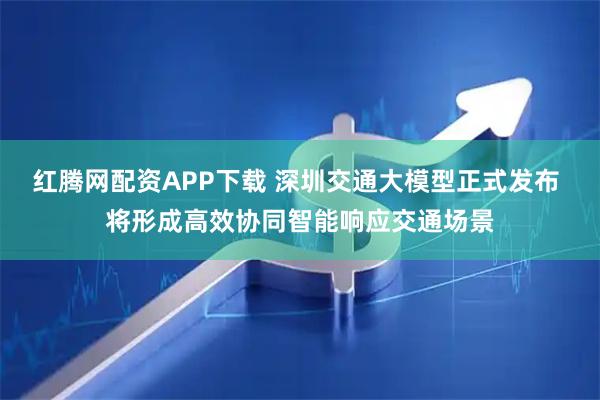 红腾网配资APP下载 深圳交通大模型正式发布 将形成高效协同智能响应交通场景