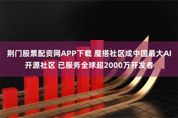 荆门股票配资网APP下载 魔搭社区成中国最大AI开源社区 已服务全球超2000万开发者