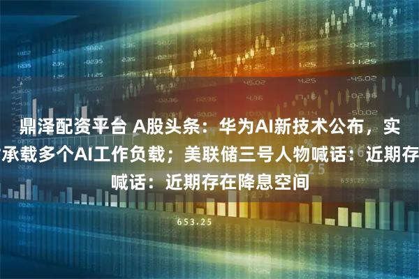 鼎泽配资平台 A股头条：华为AI新技术公布，实现单卡同时承载多个AI工作负载；美联储三号人物喊话：近期存在降息空间