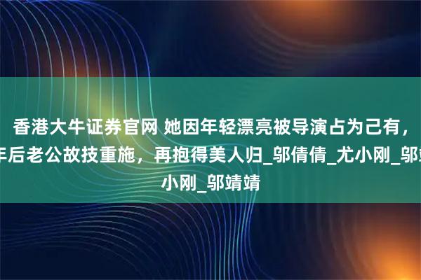 香港大牛证券官网 她因年轻漂亮被导演占为己有，16年后老公故技重施，再抱得美人归_邬倩倩_尤小刚_邬靖靖