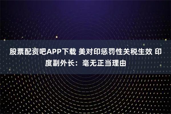 股票配资吧APP下载 美对印惩罚性关税生效 印度副外长:毫无正当理由