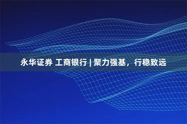 永华证券 工商银行 | 聚力强基,行稳致远