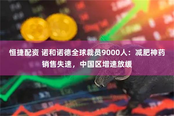 恒捷配资 诺和诺德全球裁员9000人:减肥神药销售失速,中国区增速放缓