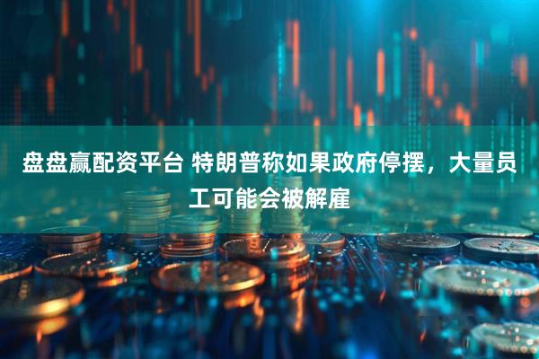 盘盘赢配资平台 特朗普称如果政府停摆，大量员工可能会被解雇