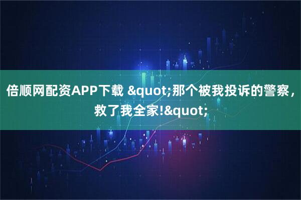 倍顺网配资APP下载 "那个被我投诉的警察,救了我全家!"
