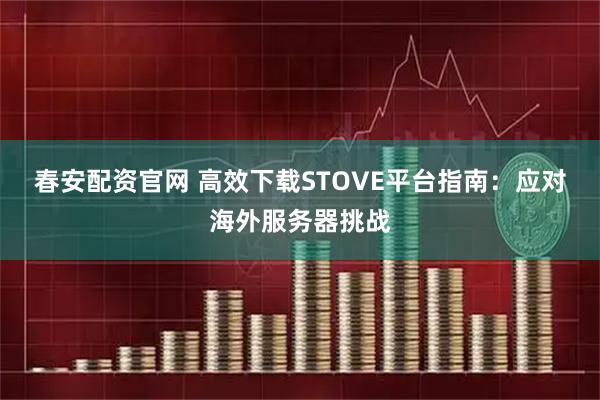 春安配资官网 高效下载STOVE平台指南:应对海外服务器挑战