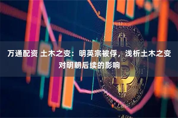 万通配资 土木之变：明英宗被俘，浅析土木之变对明朝后续的影响
