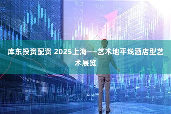库东投资配资 2025上海——艺术地平线酒店型艺术展览