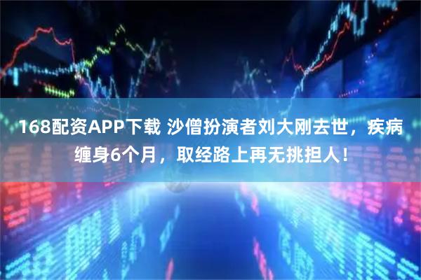 168配资APP下载 沙僧扮演者刘大刚去世，疾病缠身6个月，取经路上再无挑担人！