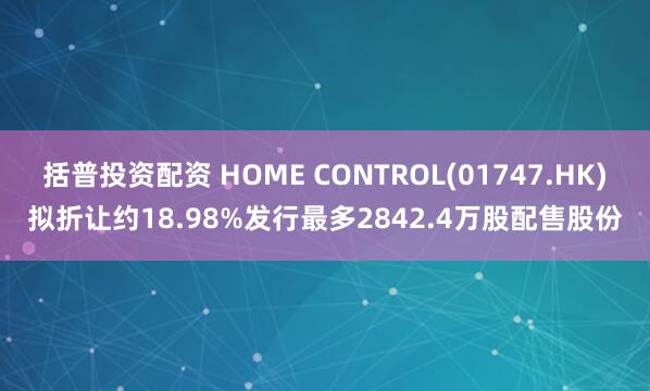 括普投资配资 HOME CONTROL(01747.HK)拟折让约18.98%发行最多2842.4万股配售股份
