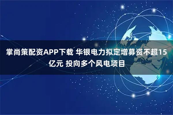 掌尚策配资APP下载 华银电力拟定增募资不超15亿元 投向多个风电项目