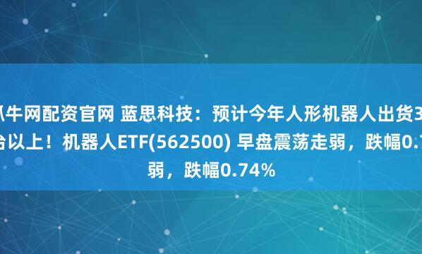 抓牛网配资官网 蓝思科技：预计今年人形机器人出货3000台以上！机器人ETF(562500) 早盘震荡走弱，跌幅0.74%