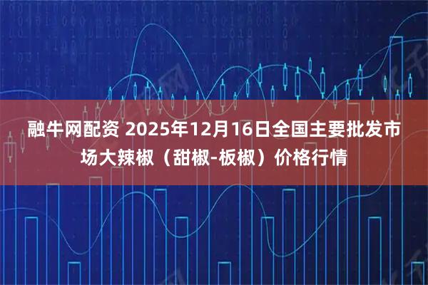融牛网配资 2025年12月16日全国主要批发市场大辣椒（甜椒-板椒）价格行情
