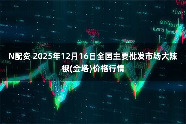 N配资 2025年12月16日全国主要批发市场大辣椒(金塔)价格行情