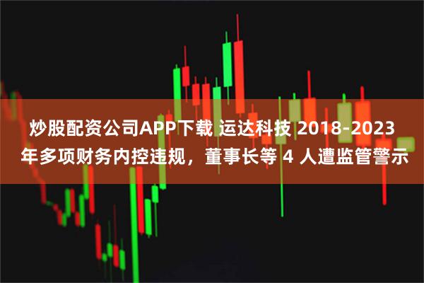 炒股配资公司APP下载 运达科技 2018-2023 年多项财务内控违规，董事长等 4 人遭监管警示