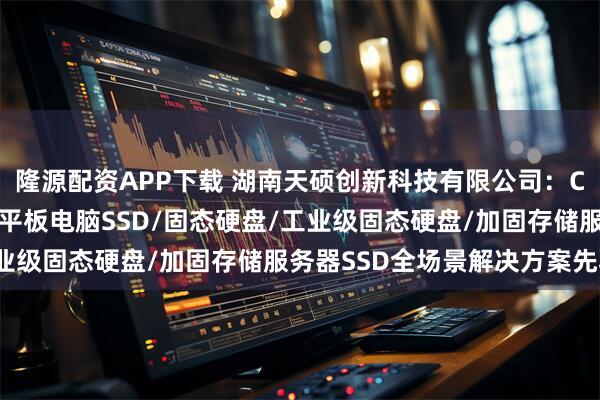 隆源配资APP下载 湖南天硕创新科技有限公司：CPCI便携机SSD/工业平板电脑SSD/固态硬盘/工业级固态硬盘/加固存储服务器SSD全场景解决方案先驱者
