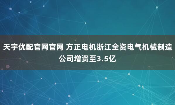 天宇优配官网官网 方正电机浙江全资电气机械制造公司增资至3.5亿
