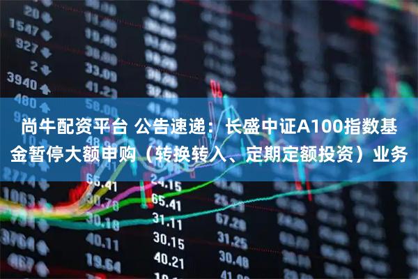 尚牛配资平台 公告速递：长盛中证A100指数基金暂停大额申购（转换转入、定期定额投资）业务