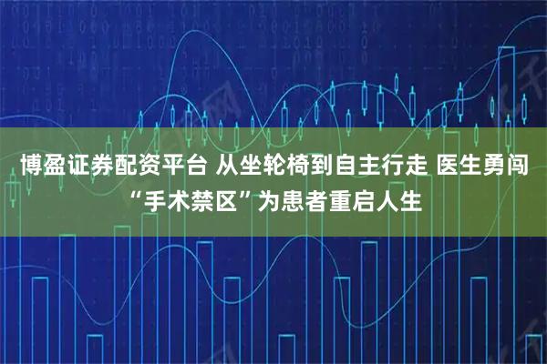 博盈证券配资平台 从坐轮椅到自主行走 医生勇闯“手术禁区”为患者重启人生