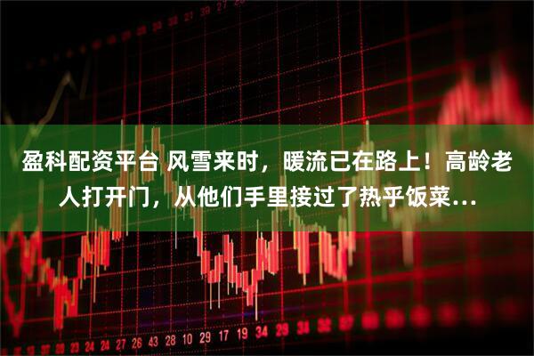 盈科配资平台 风雪来时，暖流已在路上！高龄老人打开门，从他们手里接过了热乎饭菜…