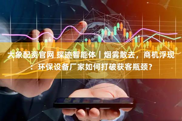 大象配资官网 探迹智能体｜烟雾散去，商机浮现：环保设备厂家如何打破获客瓶颈？