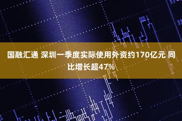 国融汇通 深圳一季度实际使用外资约170亿元 同比增长超47%